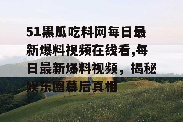 51黑瓜吃料网每日最新爆料视频在线看,每日最新爆料视频，揭秘娱乐圈幕后真相