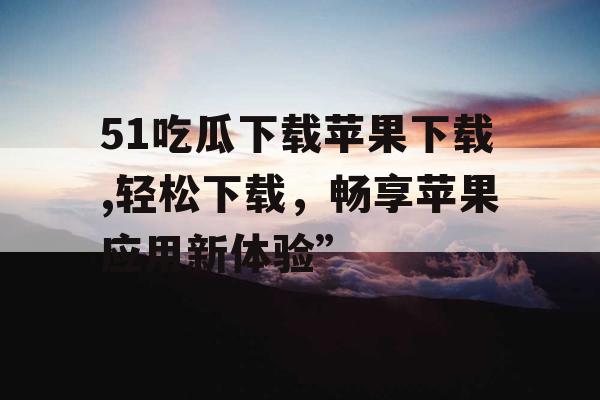51吃瓜下载苹果下载,轻松下载，畅享苹果应用新体验”