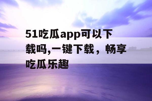 51吃瓜app可以下载吗,一键下载，畅享吃瓜乐趣