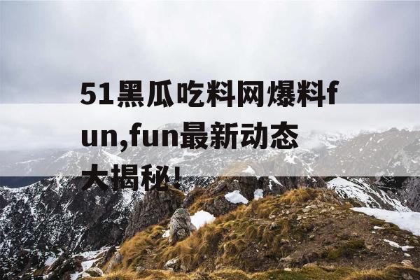 51黑瓜吃料网爆料fun,fun最新动态大揭秘！