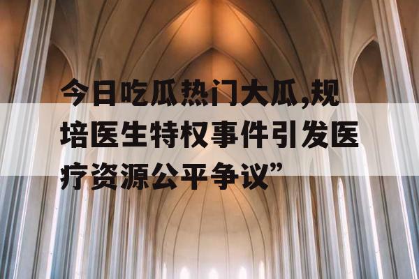 今日吃瓜热门大瓜,规培医生特权事件引发医疗资源公平争议”