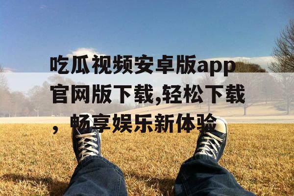吃瓜视频安卓版app官网版下载,轻松下载，畅享娱乐新体验