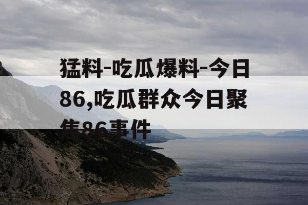 猛料-吃瓜爆料-今日86,吃瓜群众今日聚焦86事件