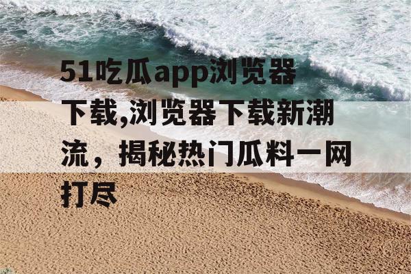 51吃瓜app浏览器下载,浏览器下载新潮流，揭秘热门瓜料一网打尽