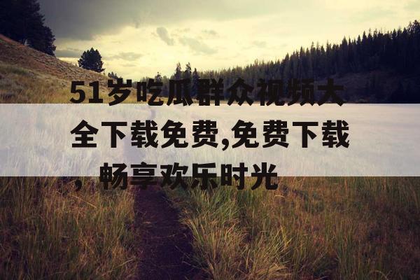 51岁吃瓜群众视频大全下载免费,免费下载，畅享欢乐时光