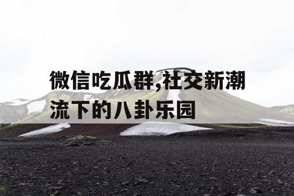 微信吃瓜群,社交新潮流下的八卦乐园