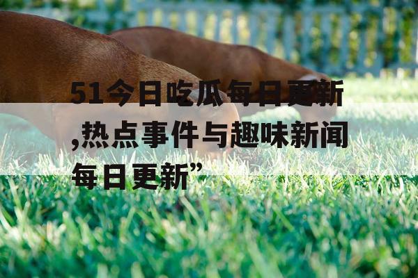 51今日吃瓜每日更新,热点事件与趣味新闻每日更新”