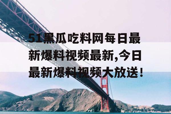 51黑瓜吃料网每日最新爆料视频最新,今日最新爆料视频大放送！