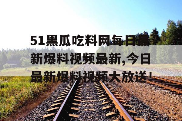 51黑瓜吃料网每日最新爆料视频最新,今日最新爆料视频大放送！