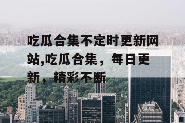吃瓜合集不定时更新网站,吃瓜合集，每日更新，精彩不断