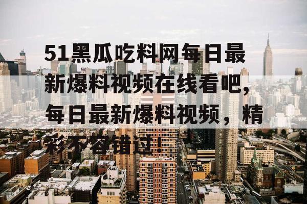 51黑瓜吃料网每日最新爆料视频在线看吧,每日最新爆料视频，精彩不容错过！