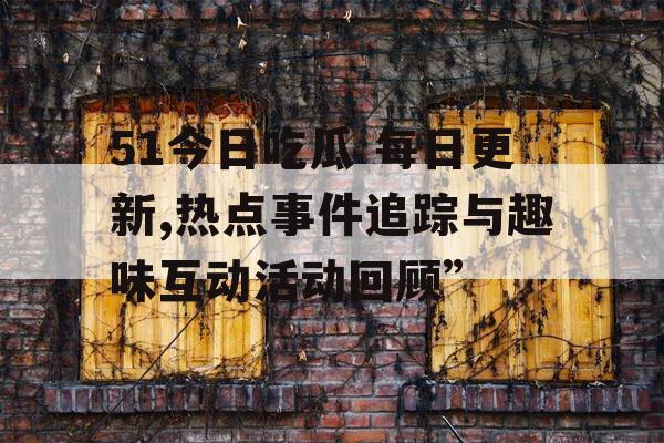 51今日吃瓜 每日更新,热点事件追踪与趣味互动活动回顾”