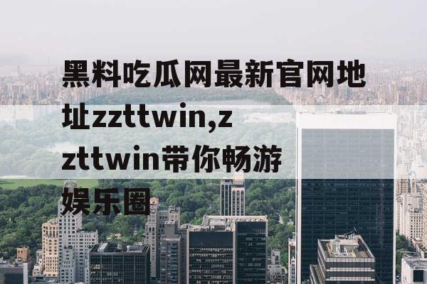 黑料吃瓜网最新官网地址zzttwin,zzttwin带你畅游娱乐圈