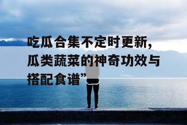 吃瓜合集不定时更新,瓜类蔬菜的神奇功效与搭配食谱”