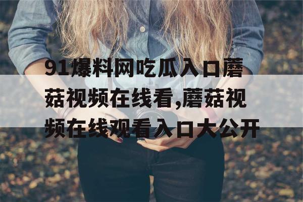 91爆料网吃瓜入口蘑菇视频在线看,蘑菇视频在线观看入口大公开