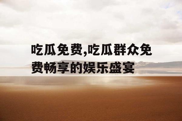 吃瓜免费,吃瓜群众免费畅享的娱乐盛宴