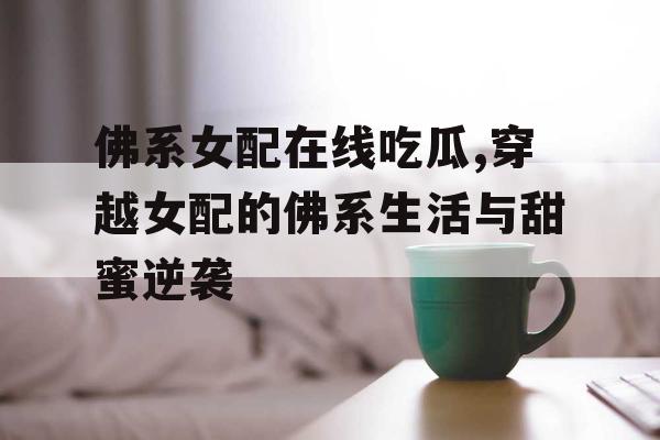 佛系女配在线吃瓜,穿越女配的佛系生活与甜蜜逆袭