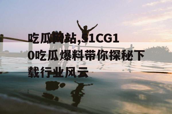 吃瓜网站,51CG10吃瓜爆料带你探秘下载行业风云