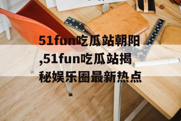 51fun吃瓜站朝阳,51fun吃瓜站揭秘娱乐圈最新热点