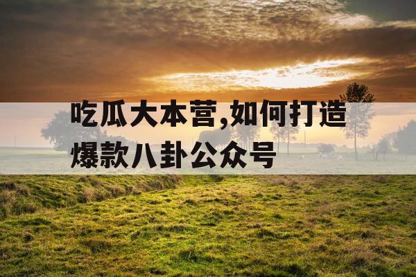吃瓜大本营,如何打造爆款八卦公众号