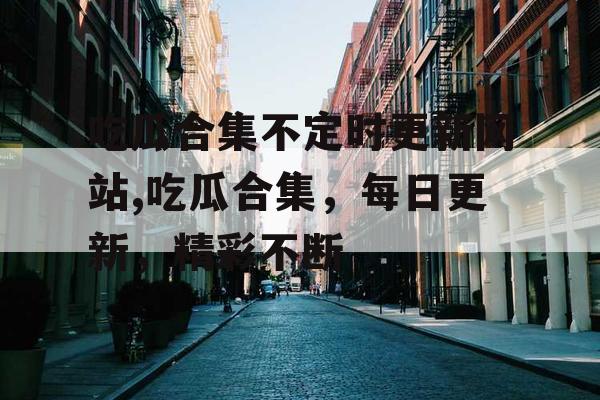 吃瓜合集不定时更新网站,吃瓜合集，每日更新，精彩不断
