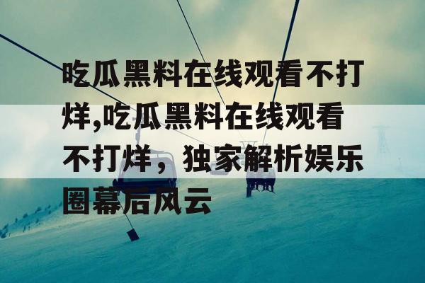 吃瓜黑料在线观看不打烊,吃瓜黑料在线观看不打烊，独家解析娱乐圈幕后风云