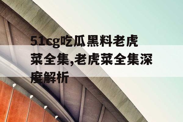 51cg吃瓜黑料老虎菜全集,老虎菜全集深度解析