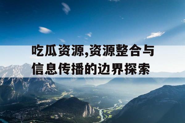 吃瓜资源,资源整合与信息传播的边界探索