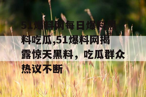 51爆料网每日爆料黑料吃瓜,51爆料网揭露惊天黑料，吃瓜群众热议不断