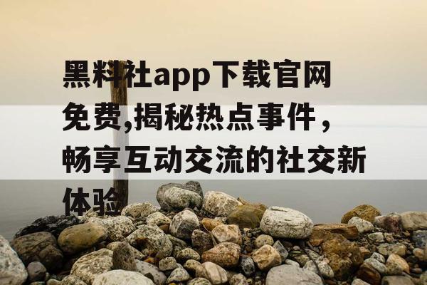 黑料社app下载官网免费,揭秘热点事件，畅享互动交流的社交新体验