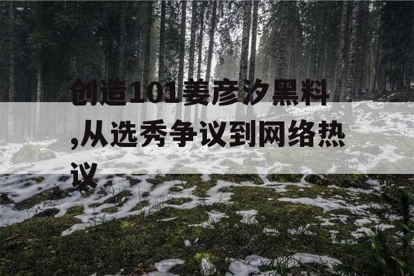 创造101姜彦汐黑料,从选秀争议到网络热议