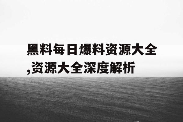 黑料每日爆料资源大全,资源大全深度解析