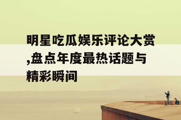 明星吃瓜娱乐评论大赏,盘点年度最热话题与精彩瞬间 明星吃瓜娱乐评论大赏,盘点年度最热话题与精彩瞬间