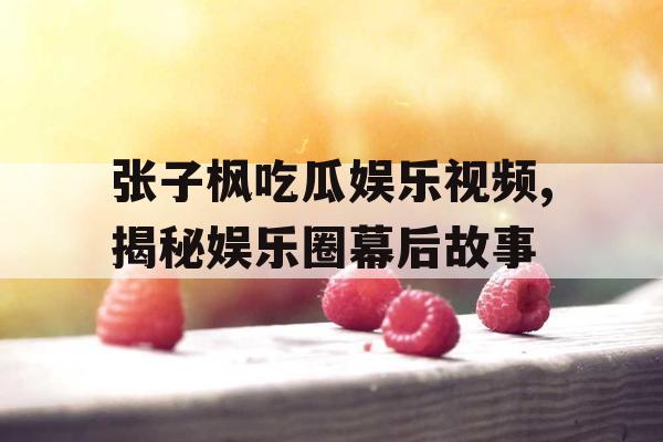 张子枫吃瓜娱乐视频,揭秘娱乐圈幕后故事