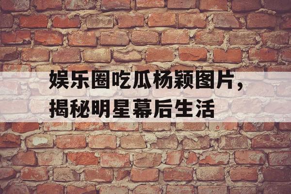 娱乐圈吃瓜杨颖图片,揭秘明星幕后生活