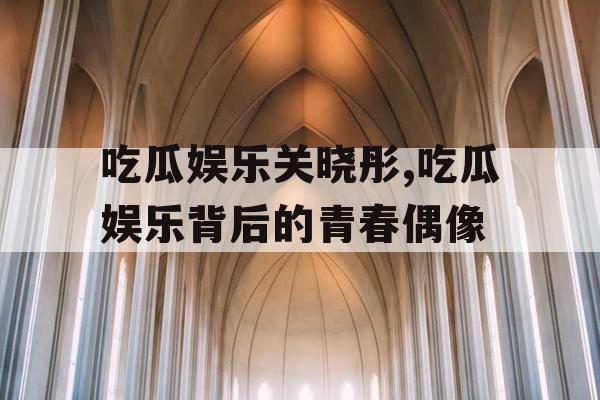 吃瓜娱乐关晓彤,吃瓜娱乐背后的青春偶像