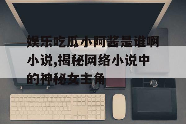 娱乐吃瓜小阿酱是谁啊小说,揭秘网络小说中的神秘女主角