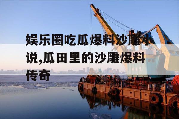 娱乐圈吃瓜爆料沙雕小说,瓜田里的沙雕爆料传奇