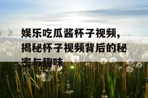 娱乐吃瓜酱杯子视频,揭秘杯子视频背后的秘密与趣味