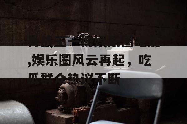 肖战王一博娱乐圈吃瓜,娱乐圈风云再起，吃瓜群众热议不断