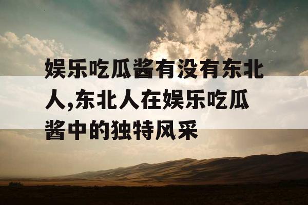 娱乐吃瓜酱有没有东北人,东北人在娱乐吃瓜酱中的独特风采