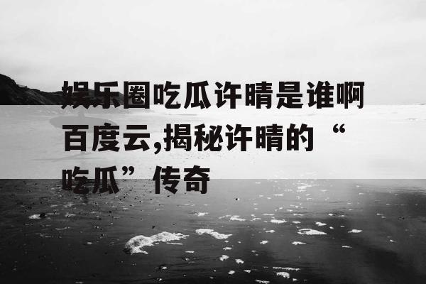 娱乐圈吃瓜许晴是谁啊百度云,揭秘许晴的“吃瓜”传奇