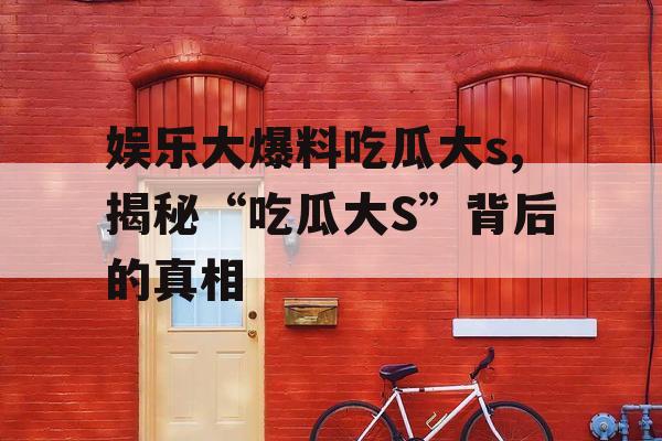 娱乐大爆料吃瓜大s,揭秘“吃瓜大S”背后的真相