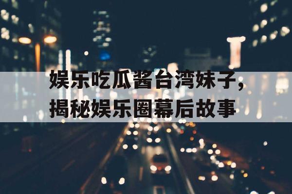 娱乐吃瓜酱台湾妹子,揭秘娱乐圈幕后故事 娱乐吃瓜酱台湾妹子,揭秘娱乐圈幕后故事