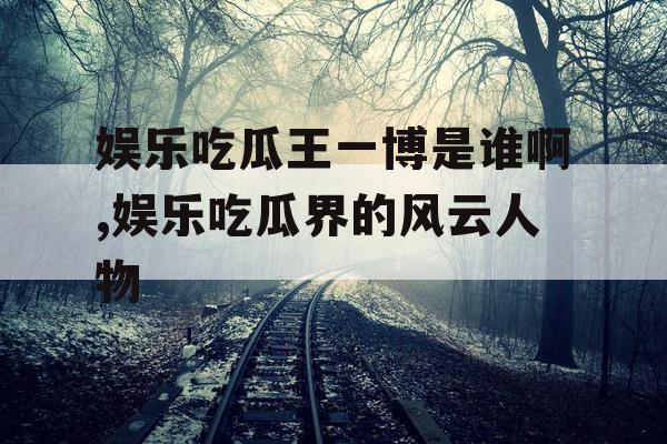 娱乐吃瓜王一博是谁啊,娱乐吃瓜界的风云人物