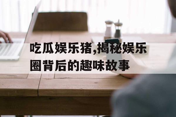 吃瓜娱乐猪,揭秘娱乐圈背后的趣味故事 吃瓜娱乐猪,揭秘娱乐圈背后的趣味故事