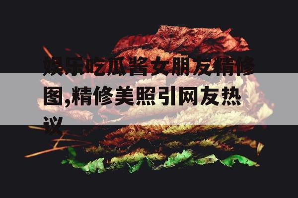 娱乐吃瓜酱女朋友精修图,精修美照引网友热议 娱乐吃瓜酱女朋友精修图,精修美照引网友热议