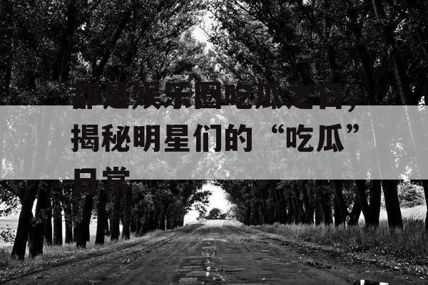 都是娱乐圈吃瓜之日,揭秘明星们的“吃瓜”日常 都是娱乐圈吃瓜之日,揭秘明星们的“吃瓜”日常