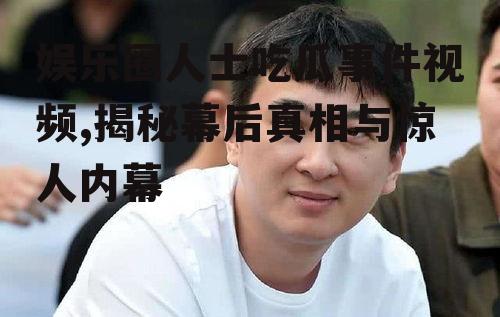 娱乐圈人士吃瓜事件视频,揭秘幕后真相与惊人内幕
