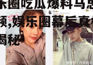 娱乐圈吃瓜爆料马思纯视频,娱乐圈幕后真相大揭秘